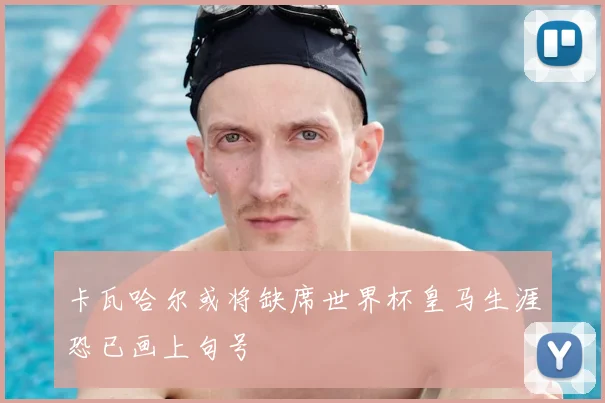 卡瓦哈尔或将缺席世界杯皇马生涯恐已画上句号
