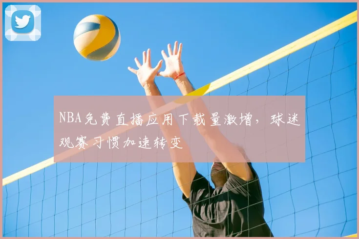 NBA免费直播应用下载量激增，球迷观赛习惯加速转变