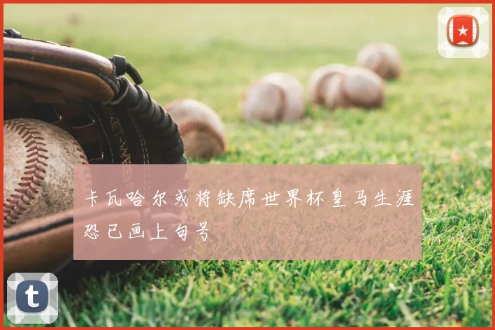 卡瓦哈尔或将缺席世界杯皇马生涯恐已画上句号